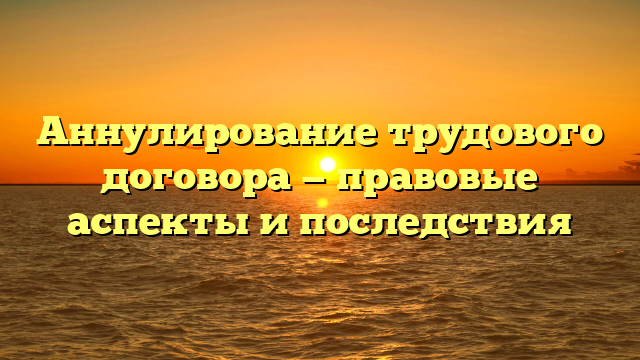 Аннулирование трудового договора — правовые аспекты и последствия