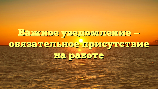 Важное уведомление — обязательное присутствие на работе