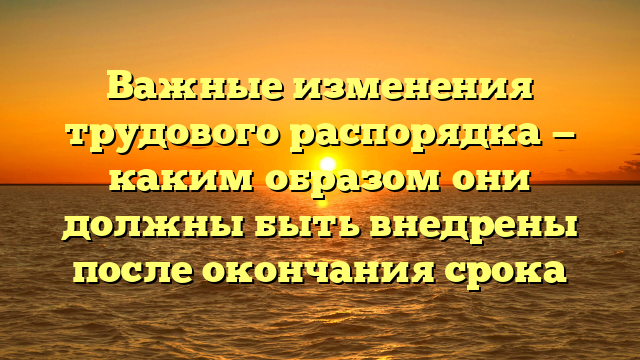 Важные изменения трудового распорядка — каким образом они должны быть внедрены после окончания срока