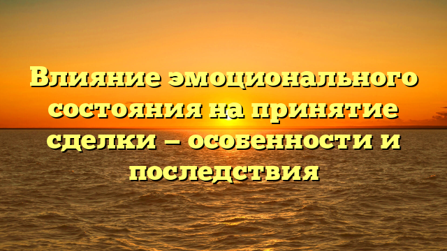 Влияние эмоционального состояния на принятие сделки — особенности и последствия