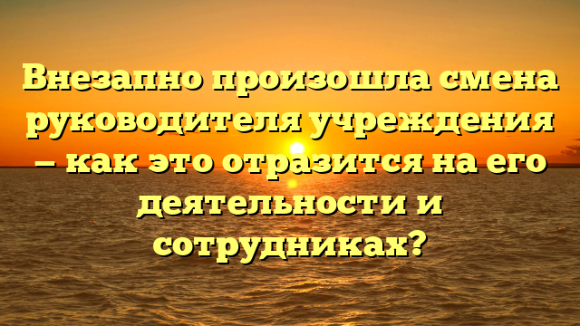 Внезапно произошла смена руководителя учреждения — как это отразится на его деятельности и сотрудниках?