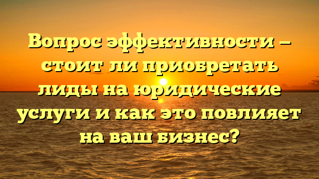 Вопрос эффективности — стоит ли приобретать лиды на юридические услуги и как это повлияет на ваш бизнес?