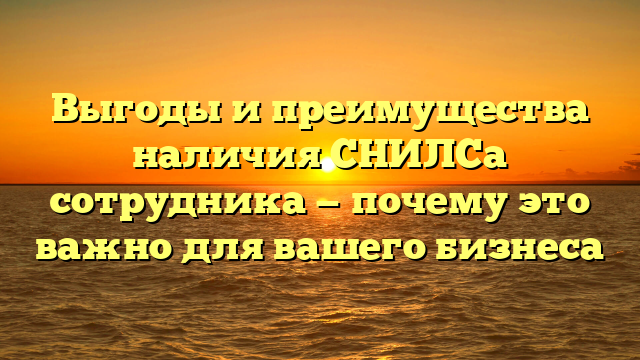 Выгоды и преимущества наличия СНИЛСа сотрудника — почему это важно для вашего бизнеса