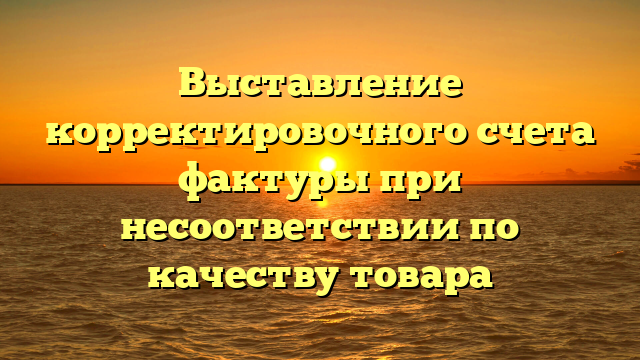 Выставление корректировочного счета фактуры при несоответствии по качеству товара
