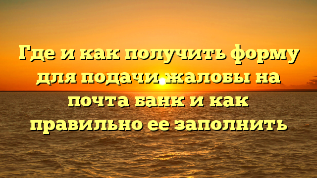 Где и как получить форму для подачи жалобы на почта банк и как правильно ее заполнить