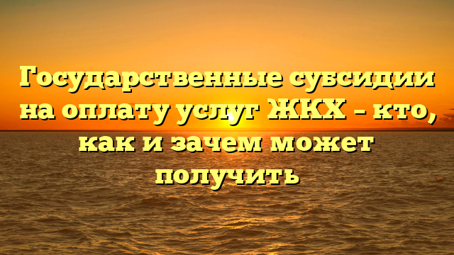 Государственные субсидии на оплату услуг ЖКХ – кто, как и зачем может получить