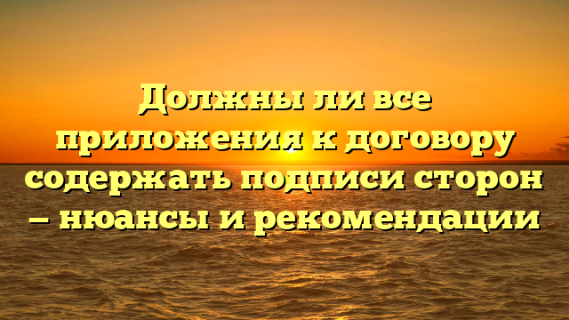Должны ли все приложения к договору содержать подписи сторон — нюансы и рекомендации