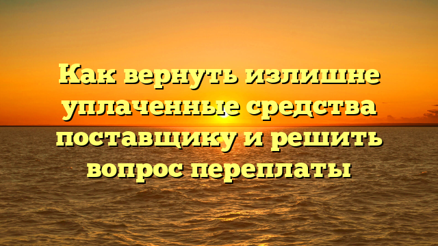 Как вернуть излишне уплаченные средства поставщику и решить вопрос переплаты