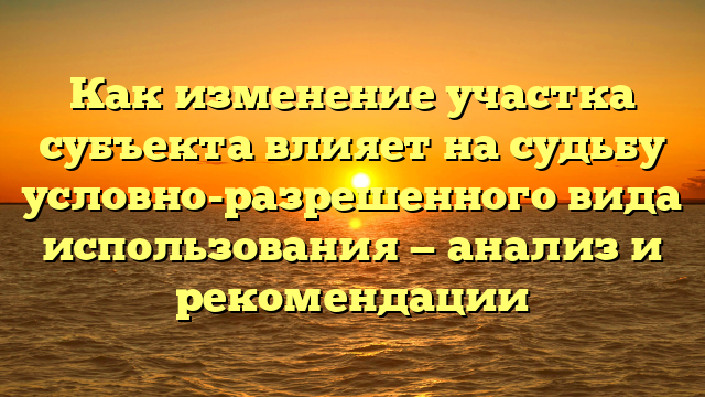Как изменение участка субъекта влияет на судьбу условно-разрешенного вида использования — анализ и рекомендации