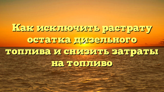 Как исключить растрату остатка дизельного топлива и снизить затраты на топливо