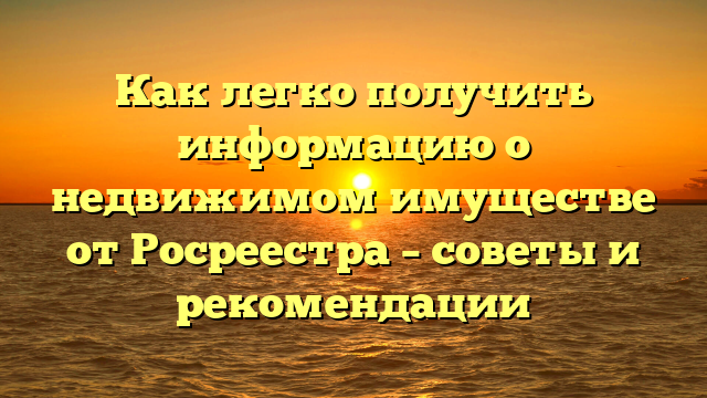 Как легко получить информацию о недвижимом имуществе от Росреестра – советы и рекомендации