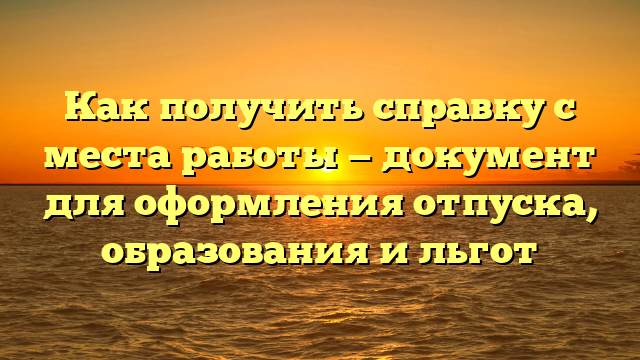 Как получить справку с места работы — документ для оформления отпуска, образования и льгот