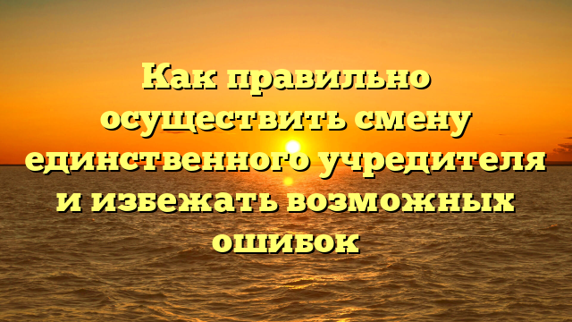 Как правильно осуществить смену единственного учредителя и избежать возможных ошибок