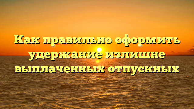 Как правильно оформить удержание излишне выплаченных отпускных