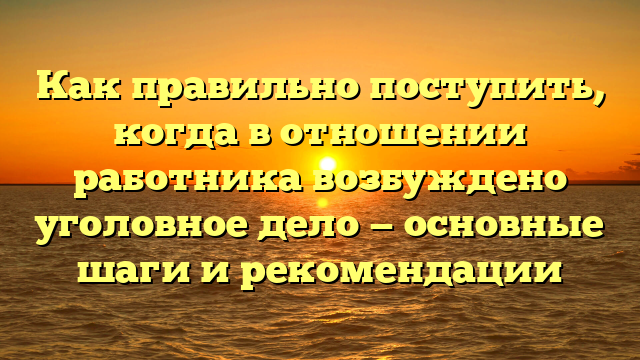 Как правильно поступить, когда в отношении работника возбуждено уголовное дело — основные шаги и рекомендации