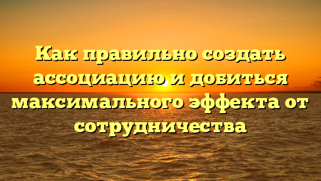 Как правильно создать ассоциацию и добиться максимального эффекта от сотрудничества