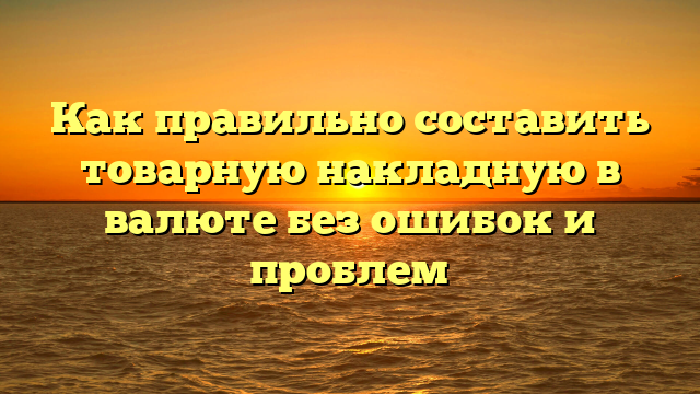 Как правильно составить товарную накладную в валюте без ошибок и проблем