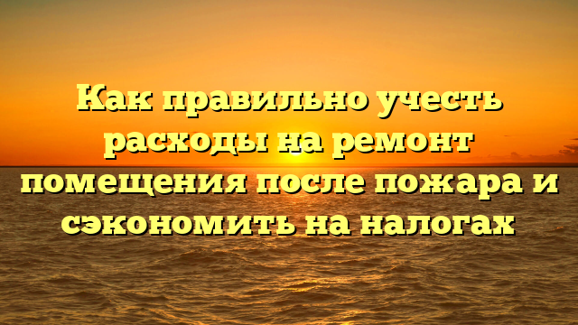 Как правильно учесть расходы на ремонт помещения после пожара и сэкономить на налогах