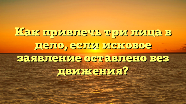 Как привлечь три лица в дело, если исковое заявление оставлено без движения?