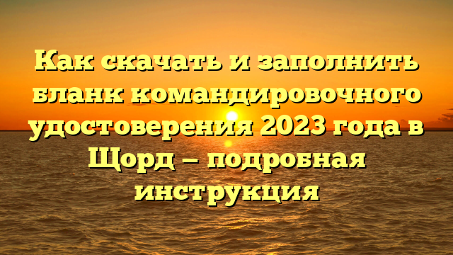 Как скачать и заполнить бланк командировочного удостоверения 2023 года в Щорд — подробная инструкция