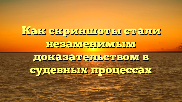 Как скриншоты стали незаменимым доказательством в судебных процессах
