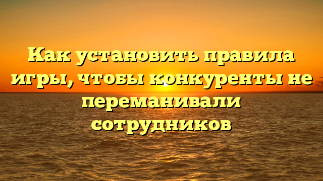 Как установить правила игры, чтобы конкуренты не переманивали сотрудников