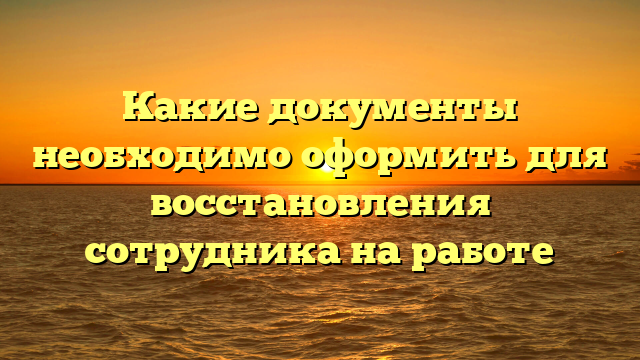 Какие документы необходимо оформить для восстановления сотрудника на работе