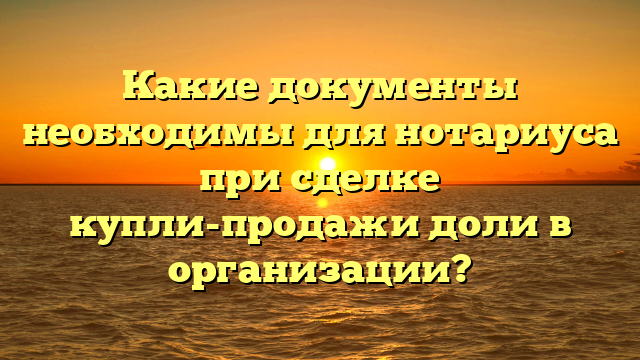 Какие документы необходимы для нотариуса при сделке купли-продажи доли в организации?