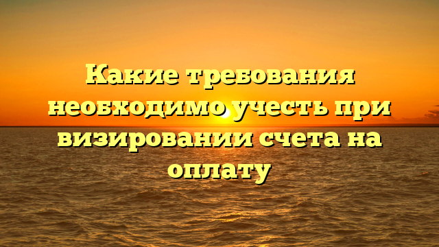 Какие требования необходимо учесть при визировании счета на оплату