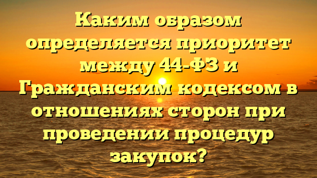 Каким образом определяется приоритет между 44-ФЗ и Гражданским кодексом в отношениях сторон при проведении процедур закупок?