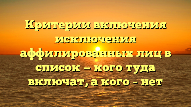 Критерии включения исключения аффилированных лиц в список — кого туда включат, а кого – нет