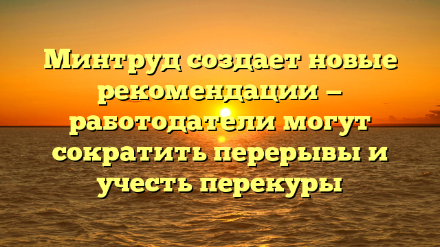 Минтруд создает новые рекомендации — работодатели могут сократить перерывы и учесть перекуры