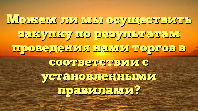 Можем ли мы осуществить закупку по результатам проведения нами торгов в соответствии с установленными правилами?