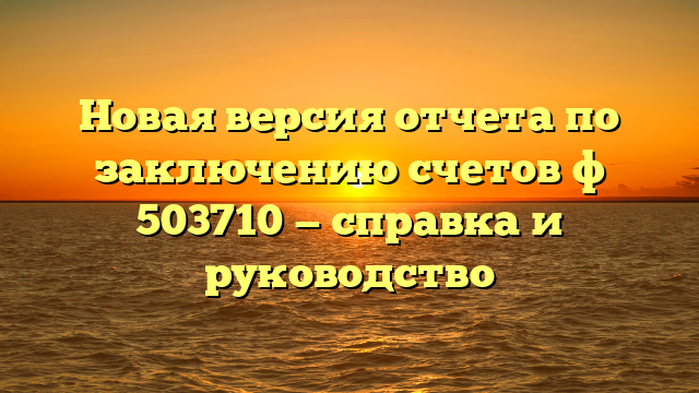 Новая версия отчета по заключению счетов ф 503710 — справка и руководство