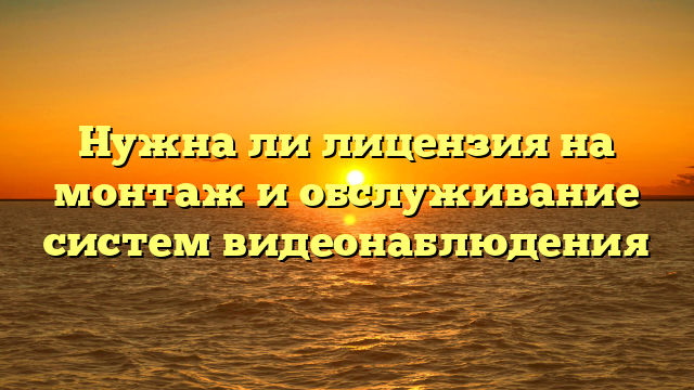 Нужна ли лицензия на монтаж и обслуживание систем видеонаблюдения