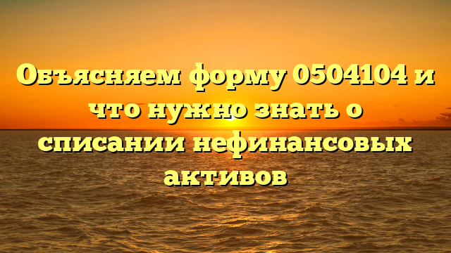 Объясняем форму 0504104 и что нужно знать о списании нефинансовых активов