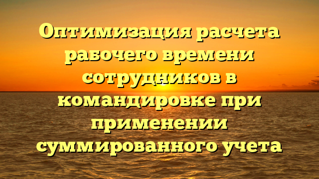 Оптимизация расчета рабочего времени сотрудников в командировке при применении суммированного учета