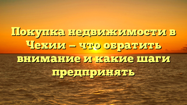 Покупка недвижимости в Чехии — что обратить внимание и какие шаги предпринять