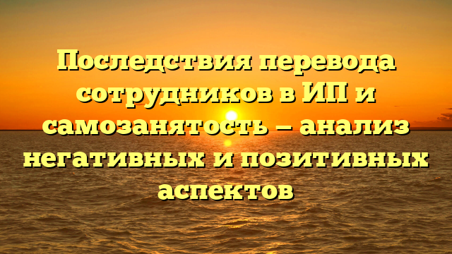 Последствия перевода сотрудников в ИП и самозанятость — анализ негативных и позитивных аспектов