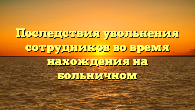 Последствия увольнения сотрудников во время нахождения на больничном