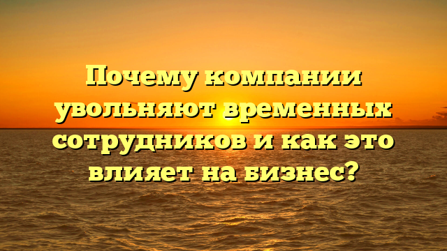 Почему компании увольняют временных сотрудников и как это влияет на бизнес?