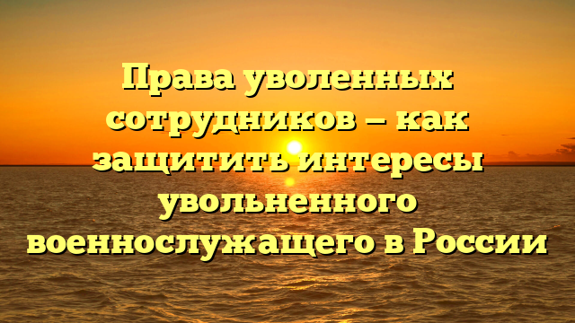 Права уволенных сотрудников — как защитить интересы увольненного военнослужащего в России
