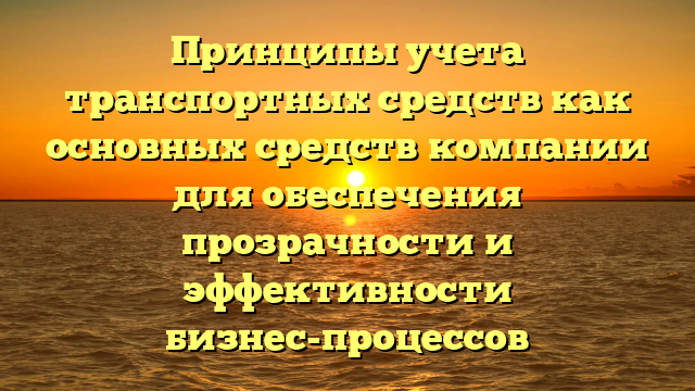 Принципы учета транспортных средств как основных средств компании для обеспечения прозрачности и эффективности бизнес-процессов