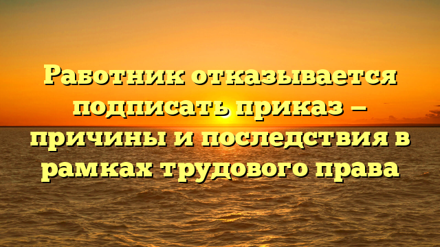 Работник отказывается подписать приказ — причины и последствия в рамках трудового права