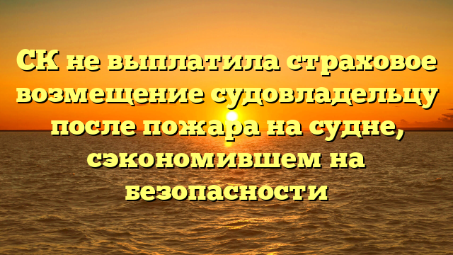 СК не выплатила страховое возмещение судовладельцу после пожара на судне, сэкономившем на безопасности