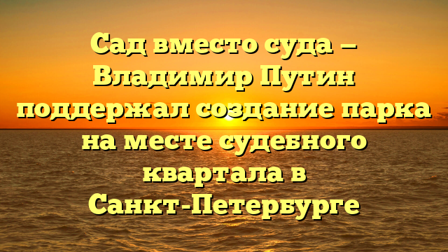 Сад вместо суда — Владимир Путин поддержал создание парка на месте судебного квартала в Санкт-Петербурге