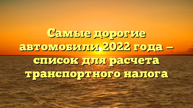 Самые дорогие автомобили 2022 года — список для расчета транспортного налога