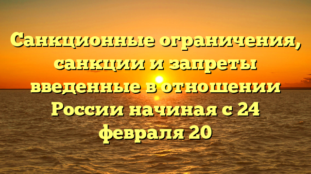 Санкционные ограничения, санкции и запреты введенные в отношении России начиная с 24 февраля 20