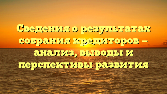 Сведения о результатах собрания кредиторов — анализ, выводы и перспективы развития