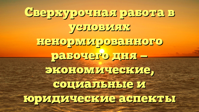 Сверхурочная работа в условиях ненормированного рабочего дня — экономические, социальные и юридические аспекты